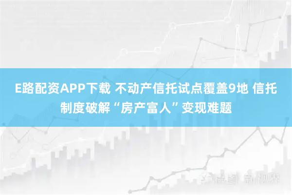 E路配资APP下载 不动产信托试点覆盖9地 信托制度破解“房产富人”变现难题
