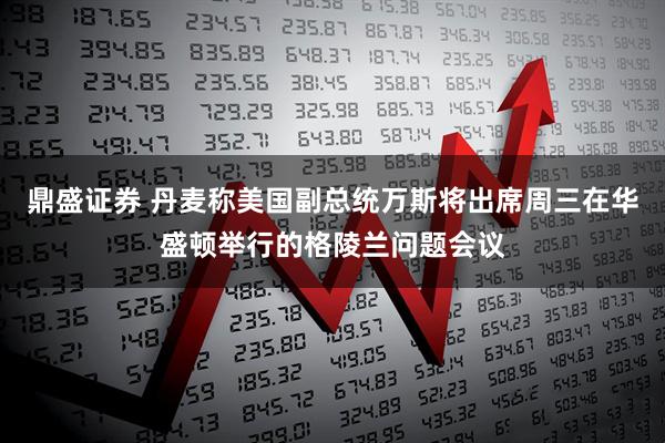 鼎盛证券 丹麦称美国副总统万斯将出席周三在华盛顿举行的格陵兰问题会议