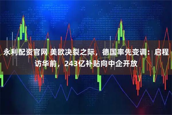 永利配资官网 美欧决裂之际，德国率先变调：启程访华前，243亿补贴向中企开放