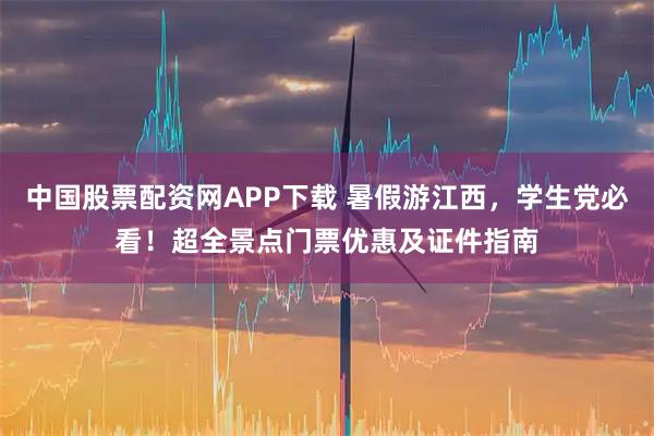 中国股票配资网APP下载 暑假游江西，学生党必看！超全景点门票优惠及证件指南