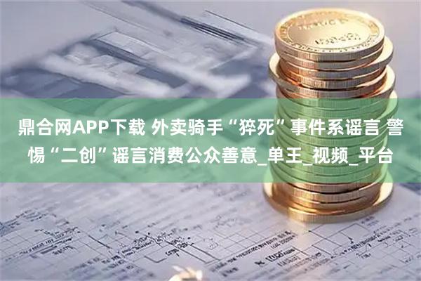 鼎合网APP下载 外卖骑手“猝死”事件系谣言 警惕“二创”谣言消费公众善意_单王_视频_平台