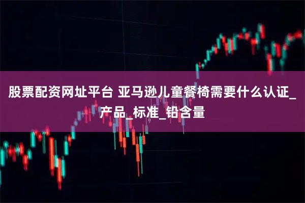 股票配资网址平台 亚马逊儿童餐椅需要什么认证_产品_标准_铅含量