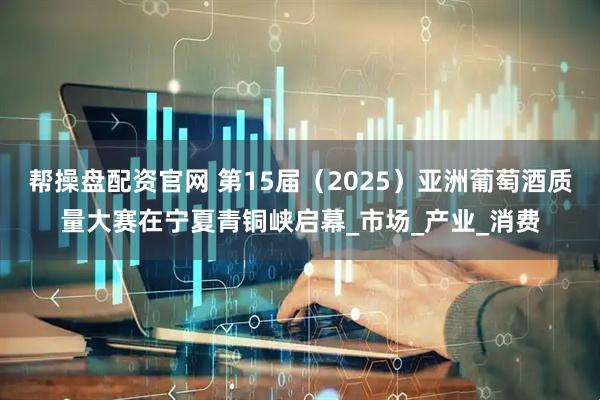 帮操盘配资官网 第15届（2025）亚洲葡萄酒质量大赛在宁夏青铜峡启幕_市场_产业_消费
