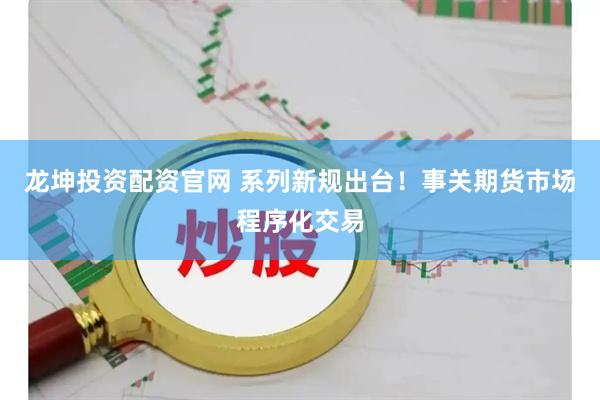 龙坤投资配资官网 系列新规出台！事关期货市场程序化交易