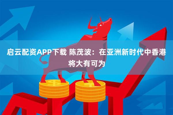 启云配资APP下载 陈茂波：在亚洲新时代中香港将大有可为