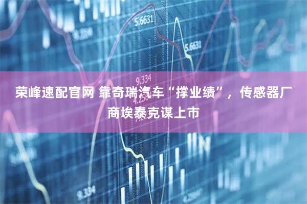 荣峰速配官网 靠奇瑞汽车“撑业绩”，传感器厂商埃泰克谋上市
