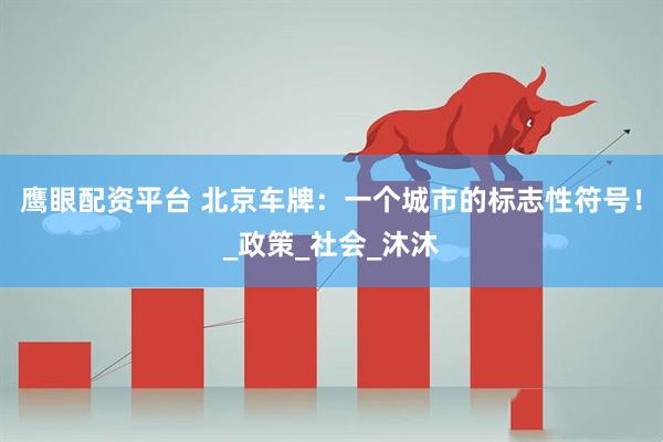 鹰眼配资平台 北京车牌：一个城市的标志性符号！_政策_社会_沐沐