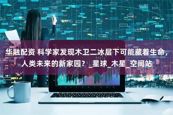 华融配资 科学家发现木卫二冰层下可能藏着生命，人类未来的新家园？_星球_木星_空间站