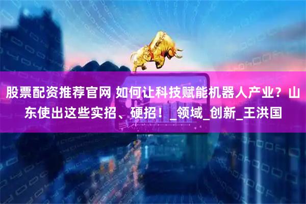 股票配资推荐官网 如何让科技赋能机器人产业？山东使出这些实招、硬招！_领域_创新_王洪国