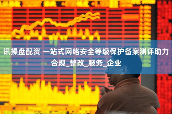 讯操盘配资 一站式网络安全等级保护备案测评助力合规_整改_服务_企业