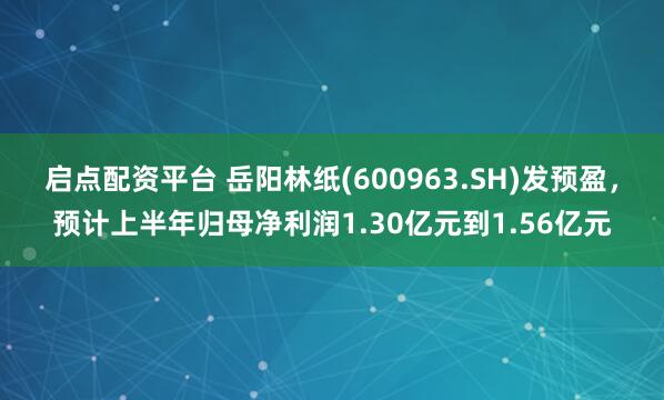 启点配资平台 岳阳林纸(600963.SH)发预盈，预计上半年归母净利润1.30亿元到1.56亿元