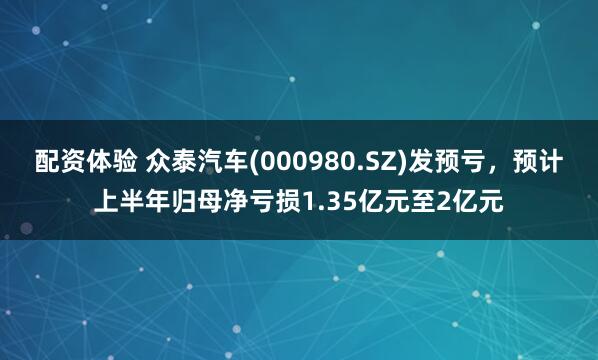 配资体验 众泰汽车(000980.SZ)发预亏，预计上半年归母净亏损1.35亿元至2亿元