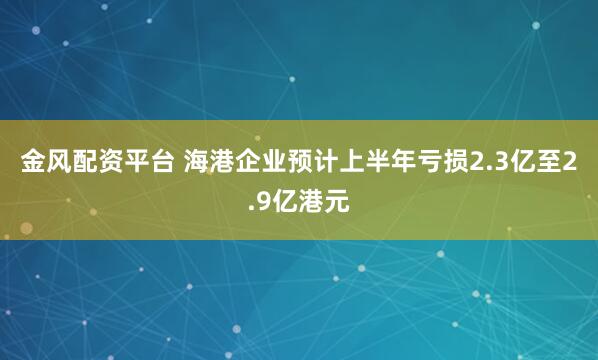 金风配资平台 海港企业预计上半年亏损2.3亿至2.9亿港元