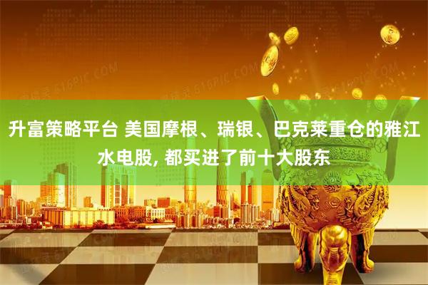 升富策略平台 美国摩根、瑞银、巴克莱重仓的雅江水电股, 都买进了前十大股东