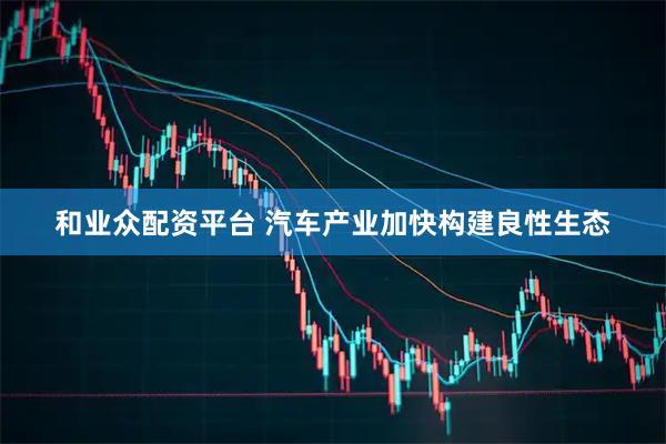 和业众配资平台 汽车产业加快构建良性生态