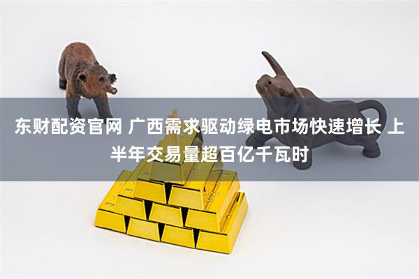 东财配资官网 广西需求驱动绿电市场快速增长 上半年交易量超百亿千瓦时