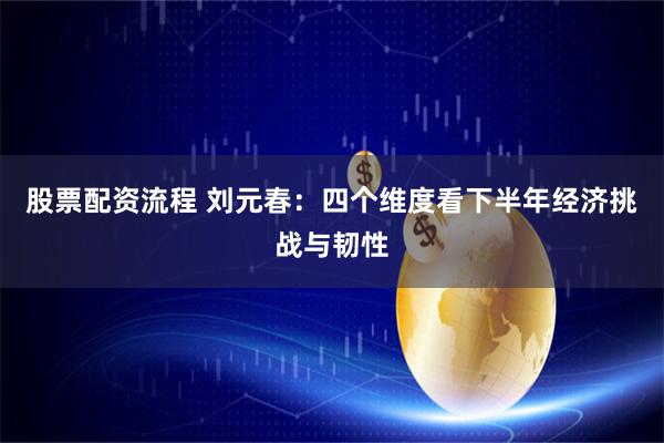 股票配资流程 刘元春：四个维度看下半年经济挑战与韧性