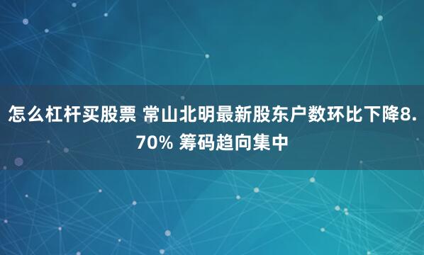怎么杠杆买股票 常山北明最新股东户数环比下降8.70% 筹码趋向集中