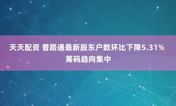 天天配资 普路通最新股东户数环比下降5.31% 筹码趋向集中
