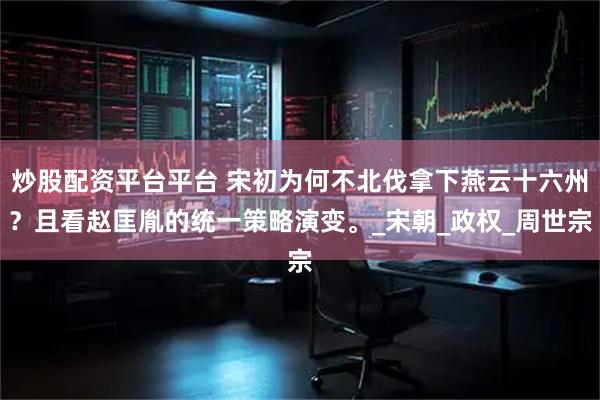 炒股配资平台平台 宋初为何不北伐拿下燕云十六州？且看赵匡胤的统一策略演变。_宋朝_政权_周世宗