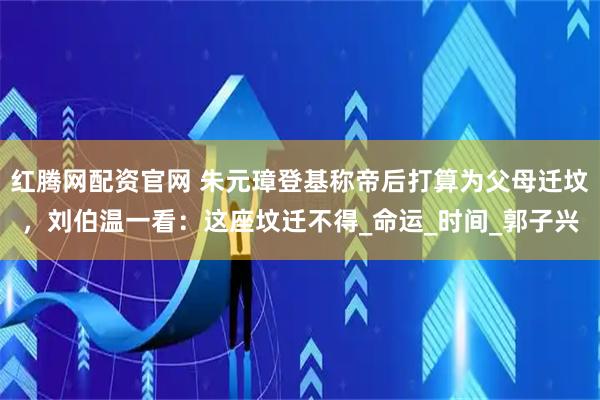 红腾网配资官网 朱元璋登基称帝后打算为父母迁坟，刘伯温一看：这座坟迁不得_命运_时间_郭子兴