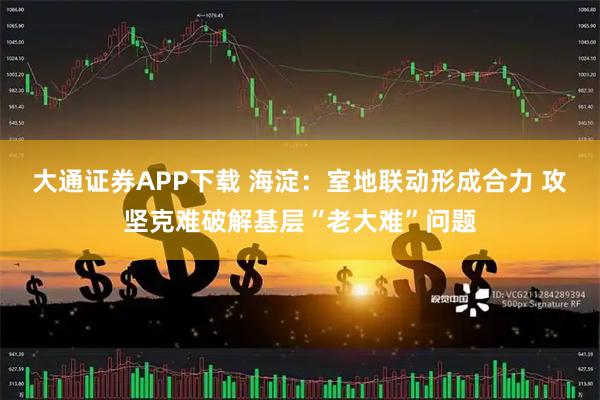 大通证券APP下载 海淀：室地联动形成合力 攻坚克难破解基层“老大难”问题
