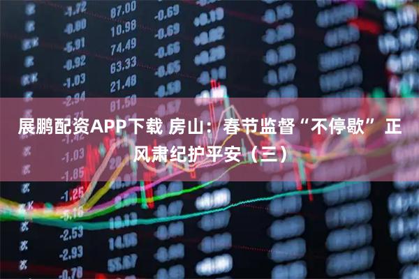 展鹏配资APP下载 房山：春节监督“不停歇” 正风肃纪护平安（三）