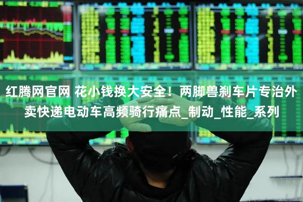 红腾网官网 花小钱换大安全！两脚兽刹车片专治外卖快递电动车高频骑行痛点_制动_性能_系列