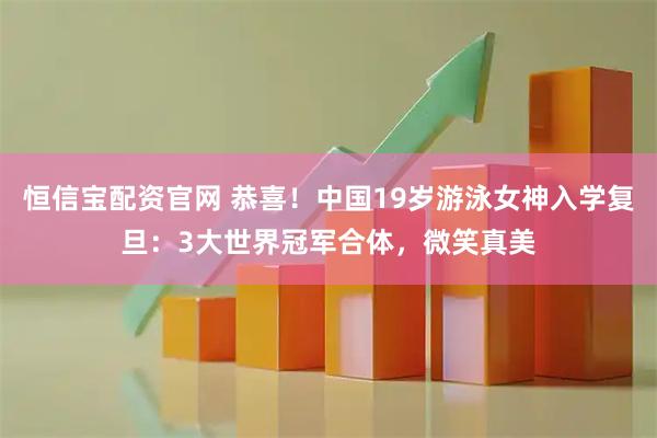 恒信宝配资官网 恭喜！中国19岁游泳女神入学复旦：3大世界冠军合体，微笑真美