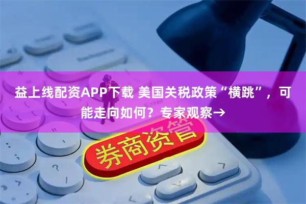 益上线配资APP下载 美国关税政策“横跳”，可能走向如何？专家观察→