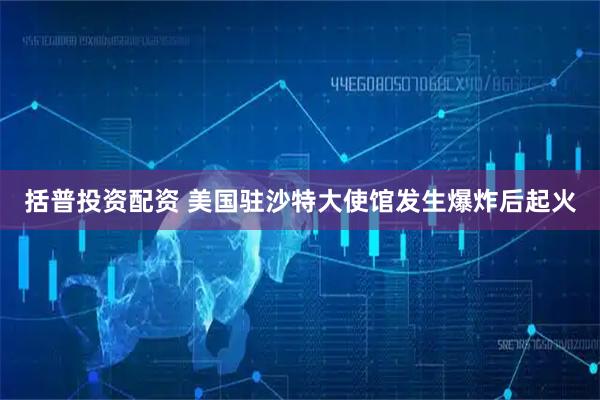 括普投资配资 美国驻沙特大使馆发生爆炸后起火