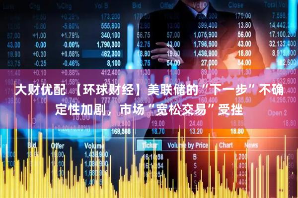 大财优配 【环球财经】美联储的“下一步”不确定性加剧，市场“宽松交易”受挫