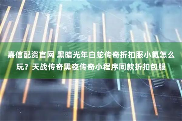 嘉信配资官网 黑暗光年白蛇传奇折扣服小氪怎么玩？天战传奇黑夜传奇小程序同款折扣包服