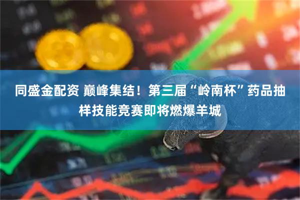 同盛金配资 巅峰集结！第三届“岭南杯”药品抽样技能竞赛即将燃爆羊城