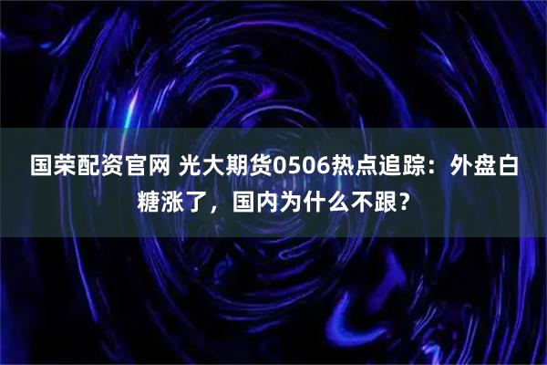 国荣配资官网 光大期货0506热点追踪：外盘白糖涨了，国内为什么不跟？