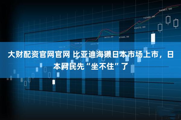 大财配资官网官网 比亚迪海獭日本市场上市，日本网民先“坐不住”了